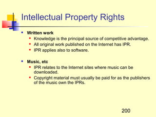 Intellectual Property Rights
   Written work
     Knowledge is the principal source of competitive advantage.

     All original work published on the Internet has IPR.

     IPR applies also to software.



   Music, etc
      IPR relates to the Internet sites where music can be

       downloaded.
      Copyright material must usually be paid for as the publishers

       of the music own the IPRs.




                                                     200
 