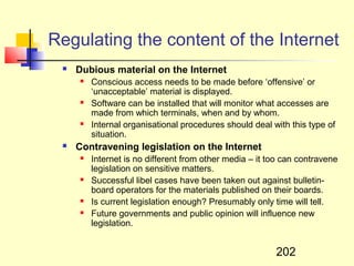 Regulating the content of the Internet
    Dubious material on the Internet
        Conscious access needs to be made before ‘offensive’ or
         ‘unacceptable’ material is displayed.
        Software can be installed that will monitor what accesses are
         made from which terminals, when and by whom.
        Internal organisational procedures should deal with this type of
         situation.
    Contravening legislation on the Internet
        Internet is no different from other media – it too can contravene
         legislation on sensitive matters.
        Successful libel cases have been taken out against bulletin-
         board operators for the materials published on their boards.
        Is current legislation enough? Presumably only time will tell.
        Future governments and public opinion will influence new
         legislation.


                                                         202
 