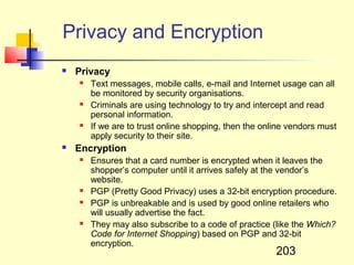 Privacy and Encryption
   Privacy
       Text messages, mobile calls, e-mail and Internet usage can all
        be monitored by security organisations.
       Criminals are using technology to try and intercept and read
        personal information.
       If we are to trust online shopping, then the online vendors must
        apply security to their site.
   Encryption
       Ensures that a card number is encrypted when it leaves the
        shopper’s computer until it arrives safely at the vendor’s
        website.
       PGP (Pretty Good Privacy) uses a 32-bit encryption procedure.
       PGP is unbreakable and is used by good online retailers who
        will usually advertise the fact.
       They may also subscribe to a code of practice (like the Which?
        Code for Internet Shopping) based on PGP and 32-bit
        encryption.
                                                        203
 