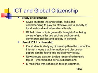 ICT and Global Citizenship
    Study of citizenship
       Gives students the knowledge, skills and

        understanding to play an effective role in society at
        local, national and international levels.
       Global citizenship is generally thought of as being

        aware of global issues such as environment,
        commerce, politics and society in general.
    Use of ICT in citizenship
       If a student is studying citizenship then the use of the

        Internet means that information and discussion
        papers can be found and studied very easily.
       Newsgroups exist on a wide range of citizenship

        topics – informed and serious discussions.
       E-mail links with schools in foreign countries.



                                                    204
 