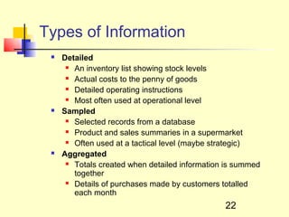 Types of Information
    Detailed
       An inventory list showing stock levels

       Actual costs to the penny of goods

       Detailed operating instructions

       Most often used at operational level

    Sampled
       Selected records from a database

       Product and sales summaries in a supermarket

       Often used at a tactical level (maybe strategic)

    Aggregated
       Totals created when detailed information is summed

        together
       Details of purchases made by customers totalled

        each month
                                                22
 