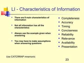 LI - Characteristics of Information
      There are 8 main characteristics of      Completeness
       information
                                                Accuracy
      Not all information has all the
       characteristics
                                                Timing
                                                Conciseness
      Always use the example given when
       answering
                                                Reliability
                                                Relevance
      You may have to make assumptions
       when answering questions
                                                Availability
                                                Presentation


Use CATCRRAP mnemonic
                                                   23
 
