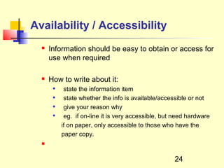Availability / Accessibility
     Information should be easy to obtain or access for
      use when required

     How to write about it:
           state the information item
           state whether the info is available/accessible or not
           give your reason why
           eg. if on-line it is very accessible, but need hardware
           if on paper, only accessible to those who have the
           paper copy.
  



                                                     24
 