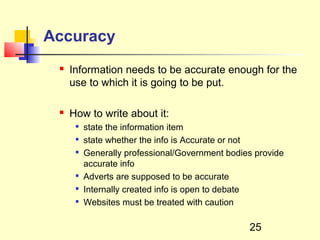 Accuracy
    Information needs to be accurate enough for the
     use to which it is going to be put.

    How to write about it:
         state the information item
         state whether the info is Accurate or not
         Generally professional/Government bodies provide
          accurate info
      
          Adverts are supposed to be accurate
      
          Internally created info is open to debate
         Websites must be treated with caution

                                                 25
 