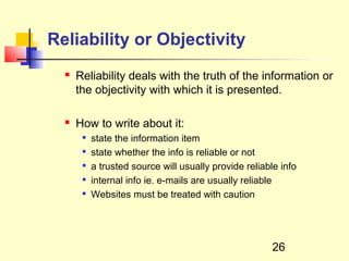 Reliability or Objectivity
     Reliability deals with the truth of the information or
      the objectivity with which it is presented.

     How to write about it:
          state the information item
          state whether the info is reliable or not
          a trusted source will usually provide reliable info
          internal info ie. e-mails are usually reliable
          Websites must be treated with caution




                                                       26
 