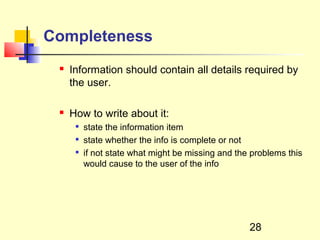 Completeness
    Information should contain all details required by
     the user.

    How to write about it:
         state the information item
         state whether the info is complete or not
         if not state what might be missing and the problems this
          would cause to the user of the info




                                                    28
 
