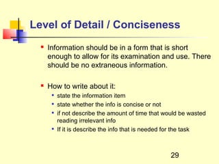 Level of Detail / Conciseness
     Information should be in a form that is short
      enough to allow for its examination and use. There
      should be no extraneous information.

     How to write about it:
          state the information item
          state whether the info is concise or not
          if not describe the amount of time that would be wasted
           reading irrelevant info
       
           If it is describe the info that is needed for the task



                                                     29
 
