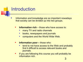 Introduction
   Information and knowledge are so important nowadays
    that society can be divided up into two groups.

       Information rich – those who have access to:
        
           many TV and radio channels
        
           books, newspapers and journals
        
           computers and the World Wide Web.

       Information poor – those who:
        
            tend to not have access to the Web and probably
            find it difficult to access relevant books and
            journals.
       If you are following this course you will probably be
        information rich.
                                                     3
 