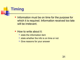 Timing
    Information must be on time for the purpose for
     which it is required. Information received too late
     will be irrelevant.

    How to write about it:
         state the information item
         state whether the info is on time or not
         Give reasons for your answer




                                                     31
 