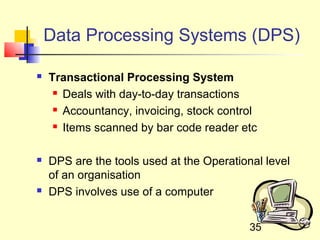 Data Processing Systems (DPS)

   Transactional Processing System
      Deals with day-to-day transactions

      Accountancy, invoicing, stock control

      Items scanned by bar code reader etc




   DPS are the tools used at the Operational level
    of an organisation
   DPS involves use of a computer


                                           35
 
