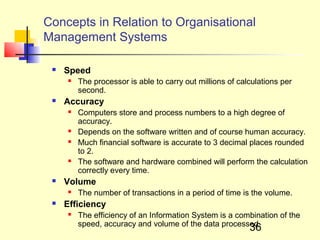 Concepts in Relation to Organisational
Management Systems

    Speed
        The processor is able to carry out millions of calculations per
         second.
    Accuracy
        Computers store and process numbers to a high degree of
         accuracy.
        Depends on the software written and of course human accuracy.
        Much financial software is accurate to 3 decimal places rounded
         to 2.
        The software and hardware combined will perform the calculation
         correctly every time.
    Volume
        The number of transactions in a period of time is the volume.
    Efficiency
        The efficiency of an Information System is a combination of the
         speed, accuracy and volume of the data processed.
                                                           36
 