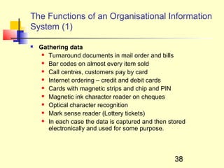 The Functions of an Organisational Information
System (1)

   Gathering data
      Turnaround documents in mail order and bills

      Bar codes on almost every item sold

      Call centres, customers pay by card

      Internet ordering – credit and debit cards

      Cards with magnetic strips and chip and PIN

      Magnetic ink character reader on cheques

      Optical character recognition

      Mark sense reader (Lottery tickets)

      In each case the data is captured and then stored

       electronically and used for some purpose.



                                                    38
 