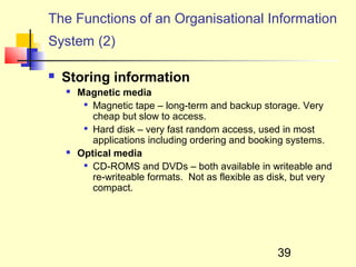 The Functions of an Organisational Information
System (2)

   Storing information
       Magnetic media
         
           Magnetic tape – long-term and backup storage. Very
           cheap but slow to access.
         
           Hard disk – very fast random access, used in most
           applications including ordering and booking systems.
       Optical media
          CD-ROMS and DVDs – both available in writeable and

           re-writeable formats. Not as flexible as disk, but very
           compact.




                                                     39
 