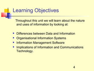 Learning Objectives
    Throughout this unit we will learn about the nature
     and uses of information by looking at:

   Differences between Data and Information
   Organisational Information Systems
   Information Management Software
   Implications of Information and Communications
    Technology.




                                              4
 