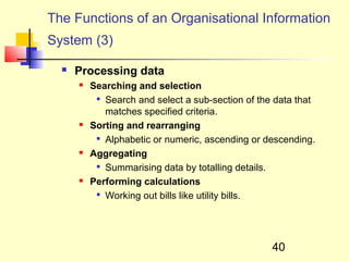 The Functions of an Organisational Information
System (3)

     Processing data
         Searching and selection
           
             Search and select a sub-section of the data that
             matches specified criteria.
         Sorting and rearranging
           
             Alphabetic or numeric, ascending or descending.
         Aggregating
           
             Summarising data by totalling details.
         Performing calculations
           
             Working out bills like utility bills.




                                                   40
 