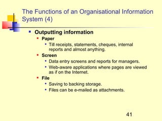 The Functions of an Organisational Information
System (4)
     Outputting information
         Paper
           
              Till receipts, statements, cheques, internal
              reports and almost anything.
         Screen
           
              Data entry screens and reports for managers.
           
              Web-aware applications where pages are viewed
              as if on the Internet.
         File
           
              Saving to backing storage.
            Files can be e-mailed as attachments.




                                                 41
 