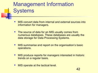 Management Information
Systems
   MIS convert data from internal and external sources into
    information for managers.

   The source of data for an MIS usually comes from
    numerous databases. These databases are usually the
    data storage for Data Processing Systems.

   MIS summarise and report on the organisation’s basic
    operations.

   MIS produce reports for managers interested in historic
    trends on a regular basis.

   MIS operate at the tactical level.
                                                    42
 
