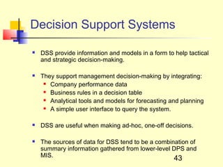 Decision Support Systems

   DSS provide information and models in a form to help tactical
    and strategic decision-making.

   They support management decision-making by integrating:
      Company performance data

      Business rules in a decision table

      Analytical tools and models for forecasting and planning

      A simple user interface to query the system.



   DSS are useful when making ad-hoc, one-off decisions.

   The sources of data for DSS tend to be a combination of
    summary information gathered from lower-level DPS and
    MIS.
                                                    43
 
