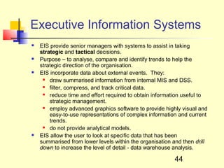 Executive Information Systems
   EIS provide senior managers with systems to assist in taking
    strategic and tactical decisions.
   Purpose – to analyse, compare and identify trends to help the
    strategic direction of the organisation.
   EIS incorporate data about external events. They:
       draw summarised information from internal MIS and DSS.
       filter, compress, and track critical data.
       reduce time and effort required to obtain information useful to
        strategic management.
       employ advanced graphics software to provide highly visual and
        easy-to-use representations of complex information and current
        trends.
       do not provide analytical models.
   EIS allow the user to look at specific data that has been
    summarised from lower levels within the organisation and then drill
    down to increase the level of detail - data warehouse analysis.

                                                         44
 