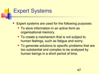 Expert Systems

   Expert systems are used for the following purposes:
      To store information in an active form as

       organisational memory.
      To create a mechanism that is not subject to

       human feelings, such as fatigue and worry.
      To generate solutions to specific problems that are

       too substantial and complex to be analysed by
       human beings in a short period of time.




                                             47
 