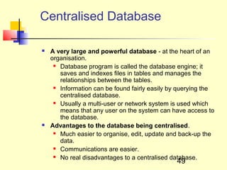 Centralised Database

   A very large and powerful database - at the heart of an
    organisation.
      Database program is called the database engine; it

       saves and indexes files in tables and manages the
       relationships between the tables.
      Information can be found fairly easily by querying the

       centralised database.
      Usually a multi-user or network system is used which

       means that any user on the system can have access to
       the database.
   Advantages to the database being centralised.
      Much easier to organise, edit, update and back-up the

       data.
      Communications are easier.

      No real disadvantages to a centralised database.
                                                49
 