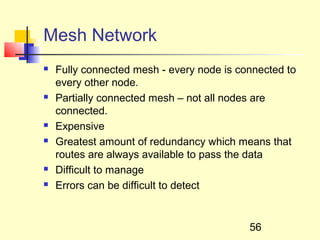 Mesh Network
   Fully connected mesh - every node is connected to
    every other node.
   Partially connected mesh – not all nodes are
    connected.
   Expensive
   Greatest amount of redundancy which means that
    routes are always available to pass the data
   Difficult to manage
   Errors can be difficult to detect


                                           56
 