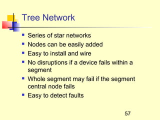 Tree Network
   Series of star networks
   Nodes can be easily added
   Easy to install and wire
   No disruptions if a device fails within a
    segment
   Whole segment may fail if the segment
    central node fails
   Easy to detect faults

                                         57
 