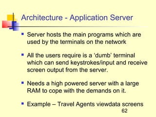 Architecture - Application Server
   Server hosts the main programs which are
    used by the terminals on the network

   All the users require is a ‘dumb’ terminal
    which can send keystrokes/input and receive
    screen output from the server.

   Needs a high powered server with a large
    RAM to cope with the demands on it.

   Example – Travel Agents viewdata screens
                                     62
 