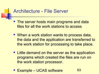 Architecture - File Server
   The server hosts main programs and data
    files for all the work stations to access

   When a work station wants to process data,
    the data and the application are transferred to
    the work station for processing to take place.

   Little demand on the server as the application
    programs which created the files are run on
    the work station processor.

   Example – UCAS software             63
 