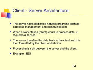 Client - Server Architecture

   The server hosts dedicated network programs such as
    database management and communications
   When a work station (client) wants to process data, it
    requests a service.
   The server transfers the data back to the client and it is
    then formatted by the client workstation.
   Processing is split between the server and the client.
   Example - EDI



                                                       64
 