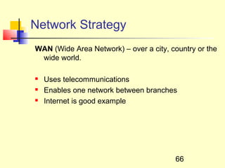 Network Strategy
WAN (Wide Area Network) – over a city, country or the
 wide world.

   Uses telecommunications
   Enables one network between branches
   Internet is good example




                                        66
 