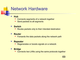 Network Hardware
   Hub
       Connects segments of a network together
       Send packets to all segments

   Switch
       Routes packets only to their intended destination

   Router
       Forwards the data packets along the network path

   Repeater
       Regenerates or boosts signals on a network

   Bridge
       Connects two LANs using the same protocols together

                                                            69
 
