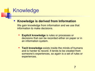 Knowledge
   Knowledge is derived from Information
    We gain knowledge from information and we use that
    information to make decisions.

       Explicit knowledge is rules or processes or
        decisions that can be recorded either on paper or in
        an information system.

       Tacit knowledge exists inside the minds of humans
        and is harder to record. It tends to be created from
        someone’s experiences, so again is a set of rules or
        experiences.



                                                     7
 