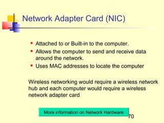 Network Adapter Card (NIC)

     Attached to or Built-in to the computer.
     Allows the computer to send and receive data
      around the network.
     Uses MAC addresses to locate the computer

 Wireless networking would require a wireless network
 hub and each computer would require a wireless
 network adapter card


         More information on Network Hardware
                                                70
 