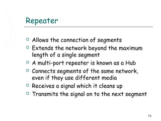 Repeater

   Allows the connection of segments
   Extends the network beyond the maximum
    length of a single segment
   A multi-port repeater is known as a Hub
   Connects segments of the same network,
    even if they use different media
   Receives a signal which it cleans up
   Transmits the signal on to the next segment


                                                  73
 