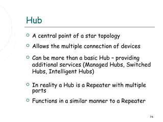 Hub
   A central point of a star topology
   Allows the multiple connection of devices
   Can be more than a basic Hub – providing
    additional services (Managed Hubs, Switched
    Hubs, Intelligent Hubs)

   In reality a Hub is a Repeater with multiple
    ports
   Functions in a similar manner to a Repeater

                                                   74
 