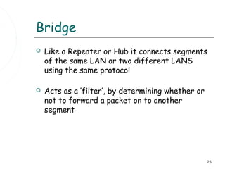 Bridge
   Like a Repeater or Hub it connects segments
    of the same LAN or two different LANS
    using the same protocol

   Acts as a ’filter’, by determining whether or
    not to forward a packet on to another
    segment




                                                    75
 