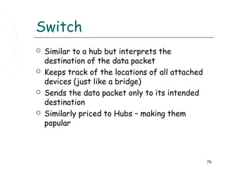 Switch
   Similar to a hub but interprets the
    destination of the data packet
   Keeps track of the locations of all attached
    devices (just like a bridge)
   Sends the data packet only to its intended
    destination
   Similarly priced to Hubs – making them
    popular



                                                   76
 