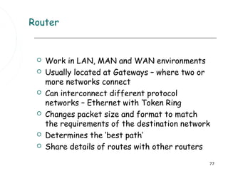 Router


    Work in LAN, MAN and WAN environments
    Usually located at Gateways – where two or
     more networks connect
    Can interconnect different protocol
     networks – Ethernet with Token Ring
    Changes packet size and format to match
     the requirements of the destination network
    Determines the ‘best path’
    Share details of routes with other routers

                                               77
 