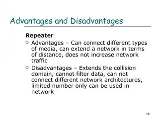 Advantages and Disadvantages
   Repeater
    Advantages – Can connect different types
     of media, can extend a network in terms
     of distance, does not increase network
     traffic
    Disadvantages – Extends the collision
     domain, cannot filter data, can not
     connect different network architectures,
     limited number only can be used in
     network


                                            78
 