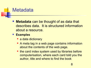 Metadata

   Metadata can be thought of as data that
    describes data. It is structured information
    about a resource.
   Examples
      a data dictionary

      A meta tag in a web page contains information

       about the contents of the web page.
      the card index system used by libraries before

       computerisation, where each card told you the
       author, title and where to find the book
                                            8
 