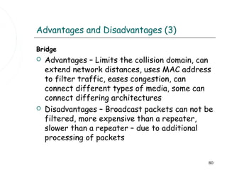 Advantages and Disadvantages (3)

Bridge
   Advantages – Limits the collision domain, can
    extend network distances, uses MAC address
    to filter traffic, eases congestion, can
    connect different types of media, some can
    connect differing architectures
   Disadvantages – Broadcast packets can not be
    filtered, more expensive than a repeater,
    slower than a repeater – due to additional
    processing of packets


                                               80
 