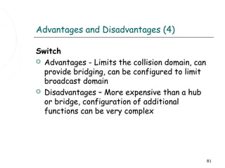 Advantages and Disadvantages (4)

Switch
 Advantages - Limits the collision domain, can
  provide bridging, can be configured to limit
  broadcast domain
 Disadvantages – More expensive than a hub
  or bridge, configuration of additional
  functions can be very complex




                                                  81
 