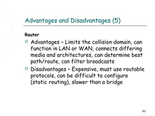 Advantages and Disadvantages (5)

Router
   Advantages – Limits the collision domain, can
    function in LAN or WAN, connects differing
    media and architectures, can determine best
    path/route, can filter broadcasts
   Disadvantages – Expensive, must use routable
    protocols, can be difficult to configure
    (static routing), slower than a bridge




                                                82
 