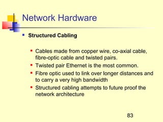Network Hardware
   Structured Cabling

       Cables made from copper wire, co-axial cable,
        fibre-optic cable and twisted pairs.
       Twisted pair Ethernet is the most common.
       Fibre optic used to link over longer distances and
        to carry a very high bandwidth
       Structured cabling attempts to future proof the
        network architecture


                                              83
 