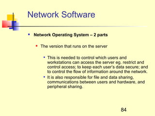 Network Software

   Network Operating System – 2 parts

       The version that runs on the server

         
             This is needed to control which users and
             workstations can access the server eg. restrict and
             control access; to keep each user’s data secure; and
             to control the flow of information around the network.
         
             It is also responsible for file and data sharing,
             communications between users and hardware, and
             peripheral sharing.




                                                    84
 