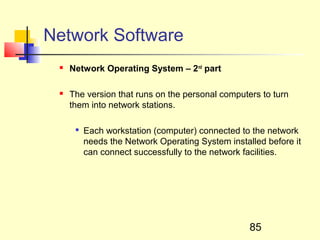 Network Software
    Network Operating System – 2nd part

    The version that runs on the personal computers to turn
     them into network stations.

      
          Each workstation (computer) connected to the network
          needs the Network Operating System installed before it
          can connect successfully to the network facilities.




                                                   85
 