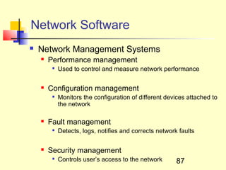 Network Software
   Network Management Systems
       Performance management
         
             Used to control and measure network performance

       Configuration management
         
             Monitors the configuration of different devices attached to
             the network

       Fault management
         
             Detects, logs, notifies and corrects network faults

       Security management
         
             Controls user’s access to the network       87
 