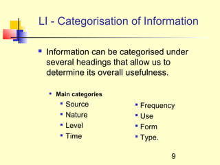 LI - Categorisation of Information

   Information can be categorised under
    several headings that allow us to
    determine its overall usefulness.

       Main categories
            Source        Frequency
            Nature        Use
            Level         Form
            Time          Type.

                                    9
 