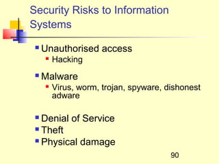 Security Risks to Information
Systems
    Unauthorised access
        Hacking
    Malware
        Virus, worm, trojan, spyware, dishonest
         adware

  Denial of Service
  Theft

  Physical damage

                                        90
 